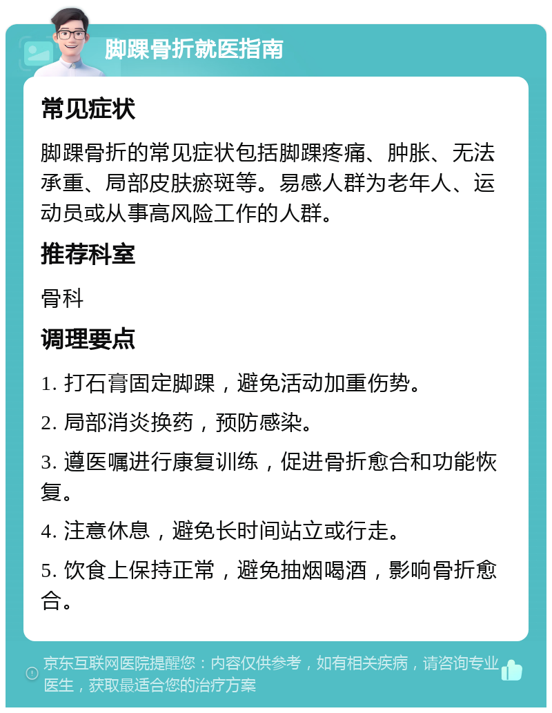 脚踝骨折就医指南 常见症状 脚踝骨折的常见症状包括脚踝疼痛、肿胀、无法承重、局部皮肤瘀斑等。易感人群为老年人、运动员或从事高风险工作的人群。 推荐科室 骨科 调理要点 1. 打石膏固定脚踝，避免活动加重伤势。 2. 局部消炎换药，预防感染。 3. 遵医嘱进行康复训练，促进骨折愈合和功能恢复。 4. 注意休息，避免长时间站立或行走。 5. 饮食上保持正常，避免抽烟喝酒，影响骨折愈合。