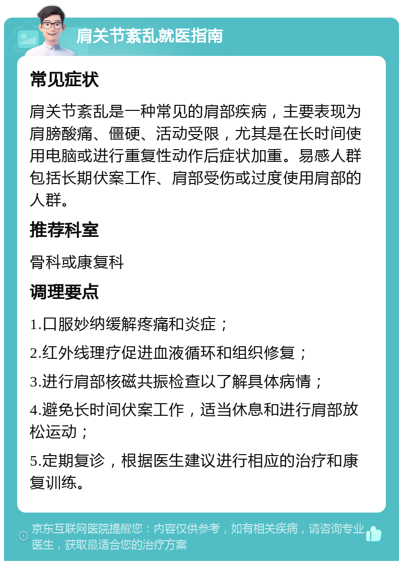 肩关节紊乱就医指南 常见症状 肩关节紊乱是一种常见的肩部疾病，主要表现为肩膀酸痛、僵硬、活动受限，尤其是在长时间使用电脑或进行重复性动作后症状加重。易感人群包括长期伏案工作、肩部受伤或过度使用肩部的人群。 推荐科室 骨科或康复科 调理要点 1.口服妙纳缓解疼痛和炎症； 2.红外线理疗促进血液循环和组织修复； 3.进行肩部核磁共振检查以了解具体病情； 4.避免长时间伏案工作，适当休息和进行肩部放松运动； 5.定期复诊，根据医生建议进行相应的治疗和康复训练。