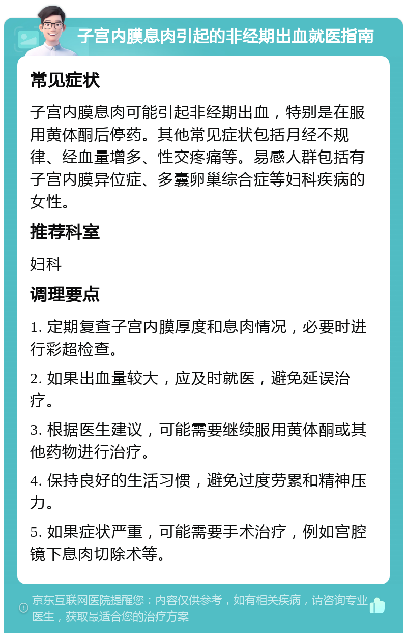 子宫内膜息肉引起的非经期出血就医指南 常见症状 子宫内膜息肉可能引起非经期出血，特别是在服用黄体酮后停药。其他常见症状包括月经不规律、经血量增多、性交疼痛等。易感人群包括有子宫内膜异位症、多囊卵巢综合症等妇科疾病的女性。 推荐科室 妇科 调理要点 1. 定期复查子宫内膜厚度和息肉情况，必要时进行彩超检查。 2. 如果出血量较大，应及时就医，避免延误治疗。 3. 根据医生建议，可能需要继续服用黄体酮或其他药物进行治疗。 4. 保持良好的生活习惯，避免过度劳累和精神压力。 5. 如果症状严重，可能需要手术治疗，例如宫腔镜下息肉切除术等。