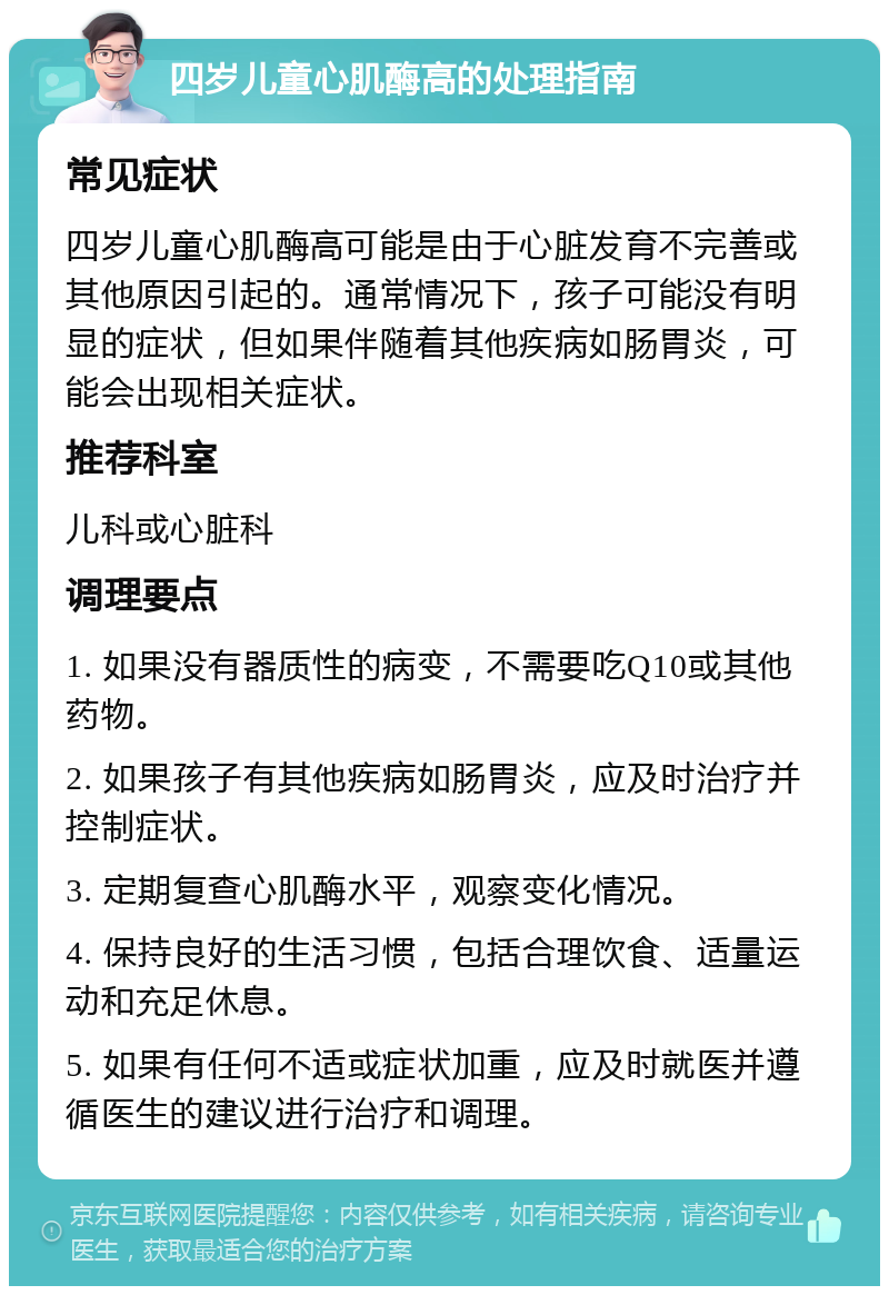 四岁儿童心肌酶高的处理指南 常见症状 四岁儿童心肌酶高可能是由于心脏发育不完善或其他原因引起的。通常情况下，孩子可能没有明显的症状，但如果伴随着其他疾病如肠胃炎，可能会出现相关症状。 推荐科室 儿科或心脏科 调理要点 1. 如果没有器质性的病变，不需要吃Q10或其他药物。 2. 如果孩子有其他疾病如肠胃炎，应及时治疗并控制症状。 3. 定期复查心肌酶水平，观察变化情况。 4. 保持良好的生活习惯，包括合理饮食、适量运动和充足休息。 5. 如果有任何不适或症状加重，应及时就医并遵循医生的建议进行治疗和调理。