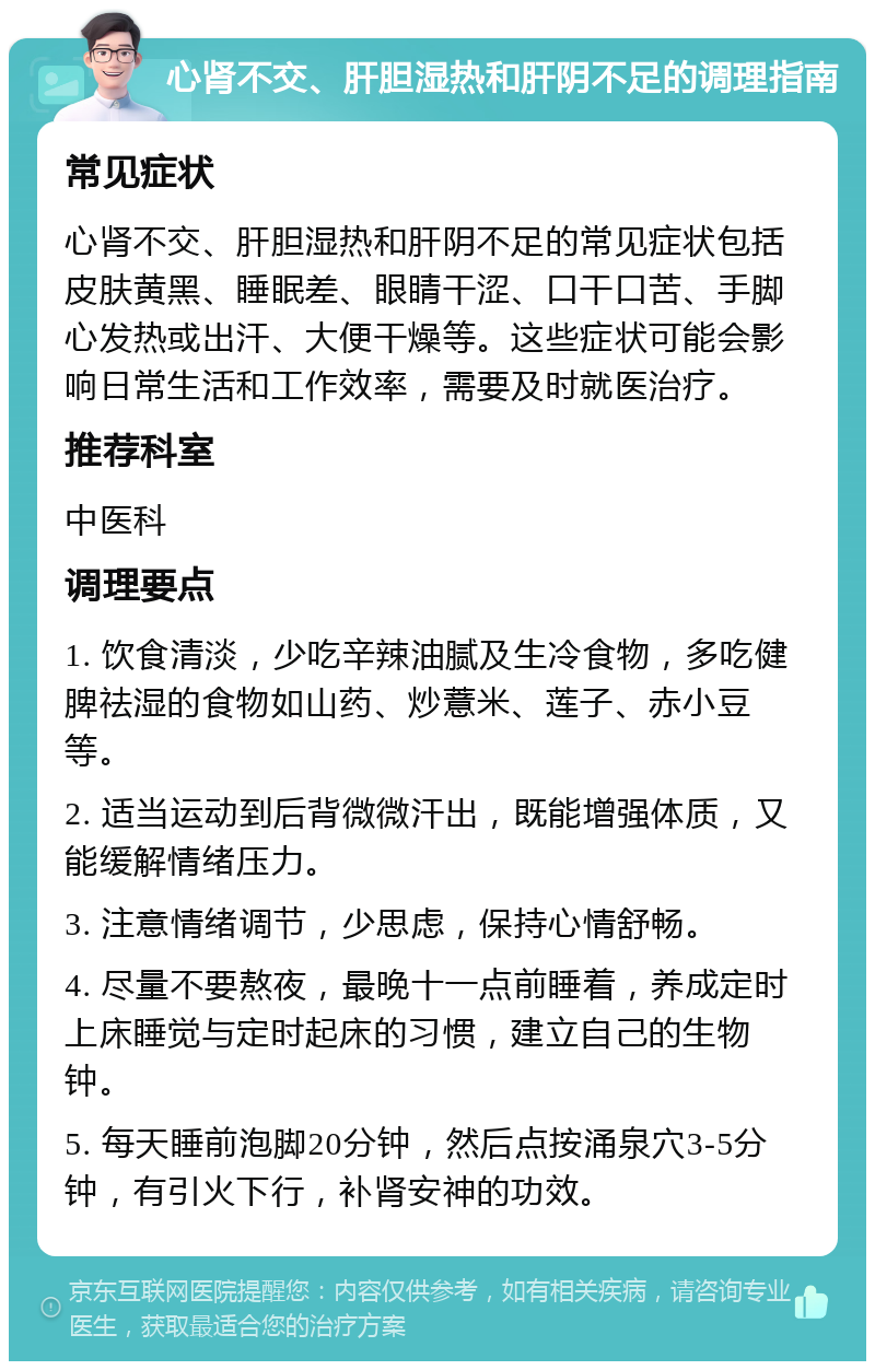 心肾不交、肝胆湿热和肝阴不足的调理指南 常见症状 心肾不交、肝胆湿热和肝阴不足的常见症状包括皮肤黄黑、睡眠差、眼睛干涩、口干口苦、手脚心发热或出汗、大便干燥等。这些症状可能会影响日常生活和工作效率，需要及时就医治疗。 推荐科室 中医科 调理要点 1. 饮食清淡，少吃辛辣油腻及生冷食物，多吃健脾祛湿的食物如山药、炒薏米、莲子、赤小豆等。 2. 适当运动到后背微微汗出，既能增强体质，又能缓解情绪压力。 3. 注意情绪调节，少思虑，保持心情舒畅。 4. 尽量不要熬夜，最晚十一点前睡着，养成定时上床睡觉与定时起床的习惯，建立自己的生物钟。 5. 每天睡前泡脚20分钟，然后点按涌泉穴3-5分钟，有引火下行，补肾安神的功效。