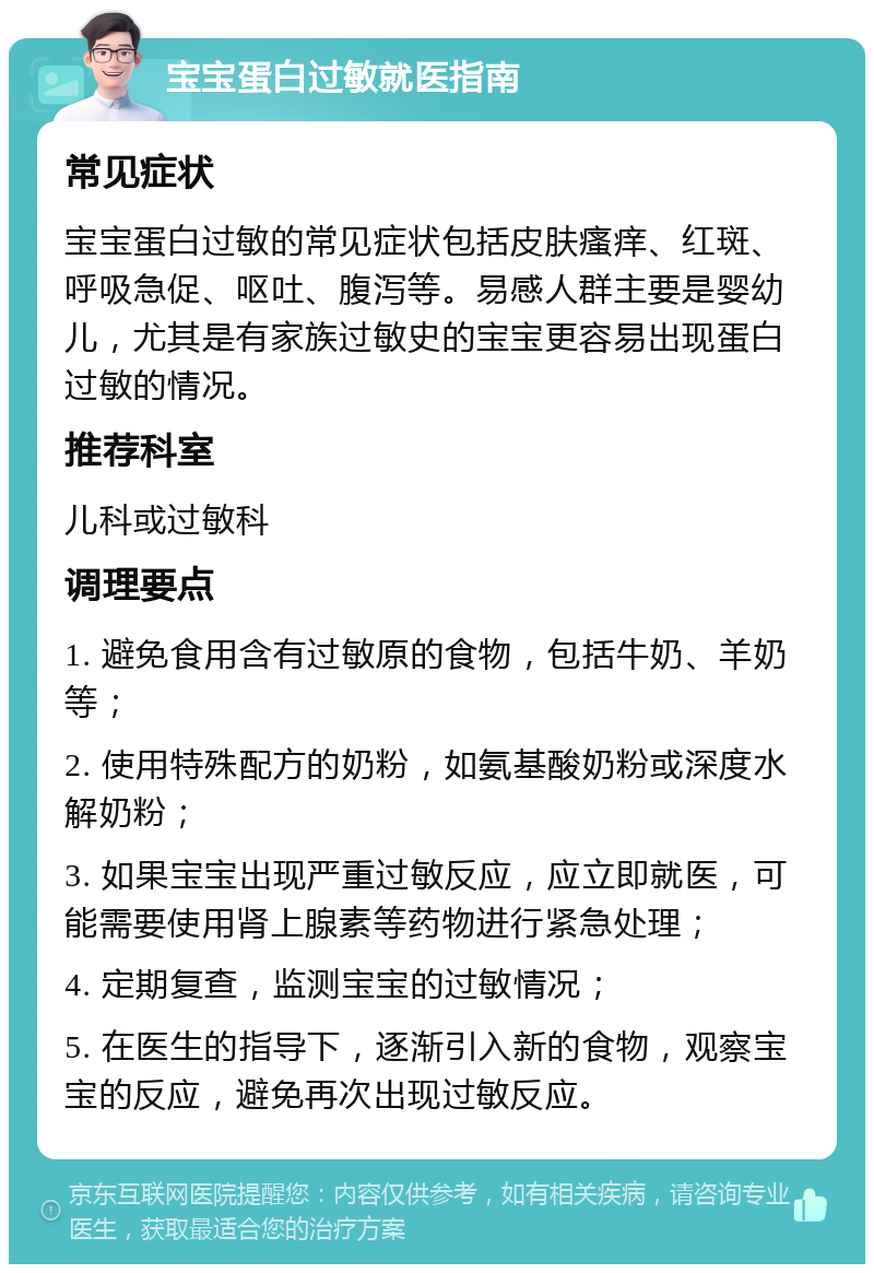 宝宝蛋白过敏就医指南 常见症状 宝宝蛋白过敏的常见症状包括皮肤瘙痒、红斑、呼吸急促、呕吐、腹泻等。易感人群主要是婴幼儿，尤其是有家族过敏史的宝宝更容易出现蛋白过敏的情况。 推荐科室 儿科或过敏科 调理要点 1. 避免食用含有过敏原的食物，包括牛奶、羊奶等； 2. 使用特殊配方的奶粉，如氨基酸奶粉或深度水解奶粉； 3. 如果宝宝出现严重过敏反应，应立即就医，可能需要使用肾上腺素等药物进行紧急处理； 4. 定期复查，监测宝宝的过敏情况； 5. 在医生的指导下，逐渐引入新的食物，观察宝宝的反应，避免再次出现过敏反应。