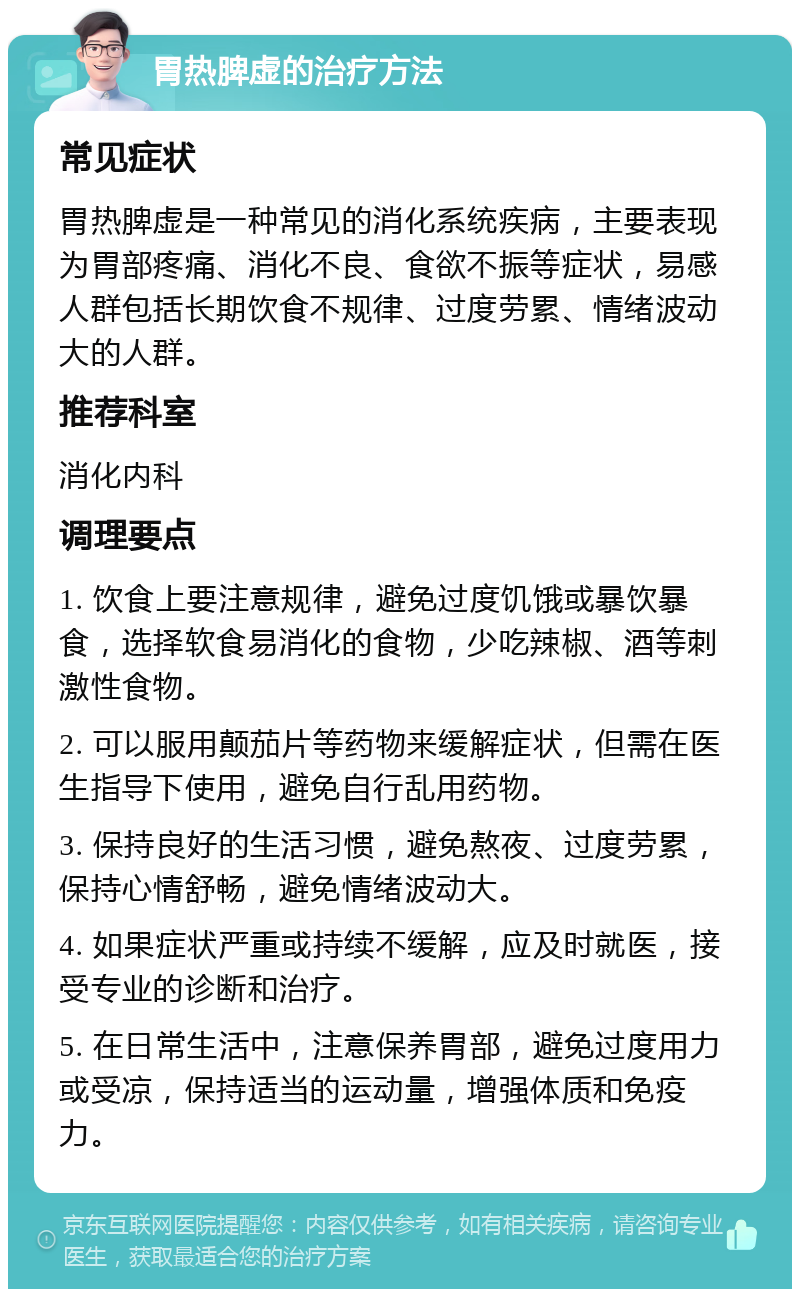 胃热脾虚的治疗方法 常见症状 胃热脾虚是一种常见的消化系统疾病，主要表现为胃部疼痛、消化不良、食欲不振等症状，易感人群包括长期饮食不规律、过度劳累、情绪波动大的人群。 推荐科室 消化内科 调理要点 1. 饮食上要注意规律，避免过度饥饿或暴饮暴食，选择软食易消化的食物，少吃辣椒、酒等刺激性食物。 2. 可以服用颠茄片等药物来缓解症状，但需在医生指导下使用，避免自行乱用药物。 3. 保持良好的生活习惯，避免熬夜、过度劳累，保持心情舒畅，避免情绪波动大。 4. 如果症状严重或持续不缓解，应及时就医，接受专业的诊断和治疗。 5. 在日常生活中，注意保养胃部，避免过度用力或受凉，保持适当的运动量，增强体质和免疫力。