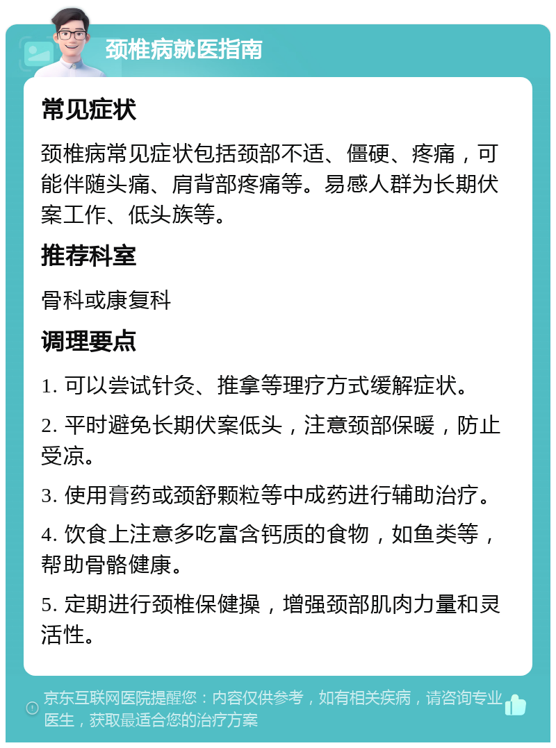 颈椎病就医指南 常见症状 颈椎病常见症状包括颈部不适、僵硬、疼痛，可能伴随头痛、肩背部疼痛等。易感人群为长期伏案工作、低头族等。 推荐科室 骨科或康复科 调理要点 1. 可以尝试针灸、推拿等理疗方式缓解症状。 2. 平时避免长期伏案低头，注意颈部保暖，防止受凉。 3. 使用膏药或颈舒颗粒等中成药进行辅助治疗。 4. 饮食上注意多吃富含钙质的食物，如鱼类等，帮助骨骼健康。 5. 定期进行颈椎保健操，增强颈部肌肉力量和灵活性。