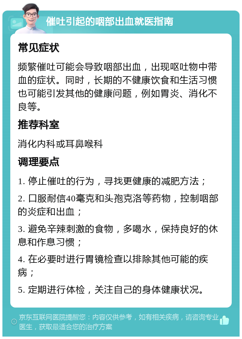 催吐引起的咽部出血就医指南 常见症状 频繁催吐可能会导致咽部出血，出现呕吐物中带血的症状。同时，长期的不健康饮食和生活习惯也可能引发其他的健康问题，例如胃炎、消化不良等。 推荐科室 消化内科或耳鼻喉科 调理要点 1. 停止催吐的行为，寻找更健康的减肥方法； 2. 口服耐信40毫克和头孢克洛等药物，控制咽部的炎症和出血； 3. 避免辛辣刺激的食物，多喝水，保持良好的休息和作息习惯； 4. 在必要时进行胃镜检查以排除其他可能的疾病； 5. 定期进行体检，关注自己的身体健康状况。