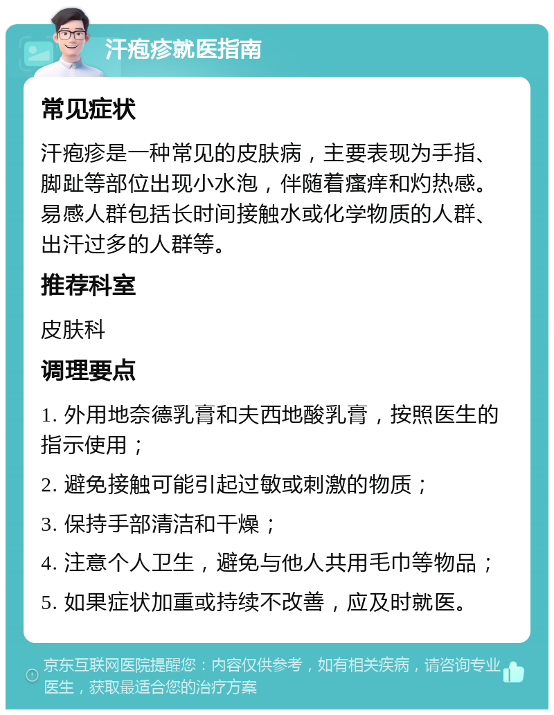 汗疱疹就医指南 常见症状 汗疱疹是一种常见的皮肤病，主要表现为手指、脚趾等部位出现小水泡，伴随着瘙痒和灼热感。易感人群包括长时间接触水或化学物质的人群、出汗过多的人群等。 推荐科室 皮肤科 调理要点 1. 外用地奈德乳膏和夫西地酸乳膏，按照医生的指示使用； 2. 避免接触可能引起过敏或刺激的物质； 3. 保持手部清洁和干燥； 4. 注意个人卫生，避免与他人共用毛巾等物品； 5. 如果症状加重或持续不改善，应及时就医。