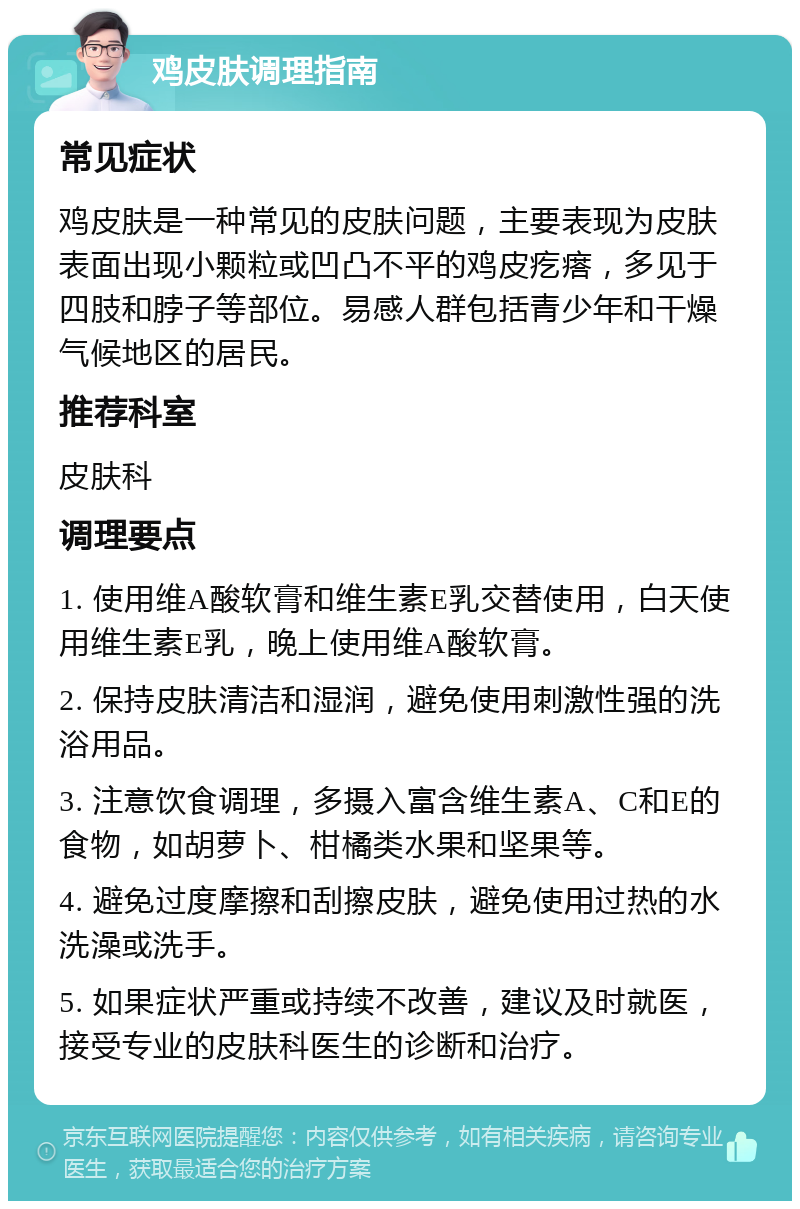 鸡皮肤调理指南 常见症状 鸡皮肤是一种常见的皮肤问题，主要表现为皮肤表面出现小颗粒或凹凸不平的鸡皮疙瘩，多见于四肢和脖子等部位。易感人群包括青少年和干燥气候地区的居民。 推荐科室 皮肤科 调理要点 1. 使用维A酸软膏和维生素E乳交替使用，白天使用维生素E乳，晚上使用维A酸软膏。 2. 保持皮肤清洁和湿润，避免使用刺激性强的洗浴用品。 3. 注意饮食调理，多摄入富含维生素A、C和E的食物，如胡萝卜、柑橘类水果和坚果等。 4. 避免过度摩擦和刮擦皮肤，避免使用过热的水洗澡或洗手。 5. 如果症状严重或持续不改善，建议及时就医，接受专业的皮肤科医生的诊断和治疗。