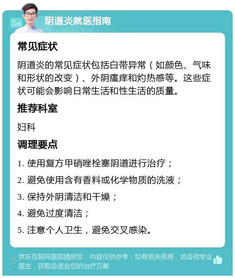 阴道炎就医指南 常见症状 阴道炎的常见症状包括白带异常（如颜色、气味和形状的改变）、外阴瘙痒和灼热感等。这些症状可能会影响日常生活和性生活的质量。 推荐科室 妇科 调理要点 1. 使用复方甲硝唑栓塞阴道进行治疗； 2. 避免使用含有香料或化学物质的洗液； 3. 保持外阴清洁和干燥； 4. 避免过度清洁； 5. 注意个人卫生，避免交叉感染。