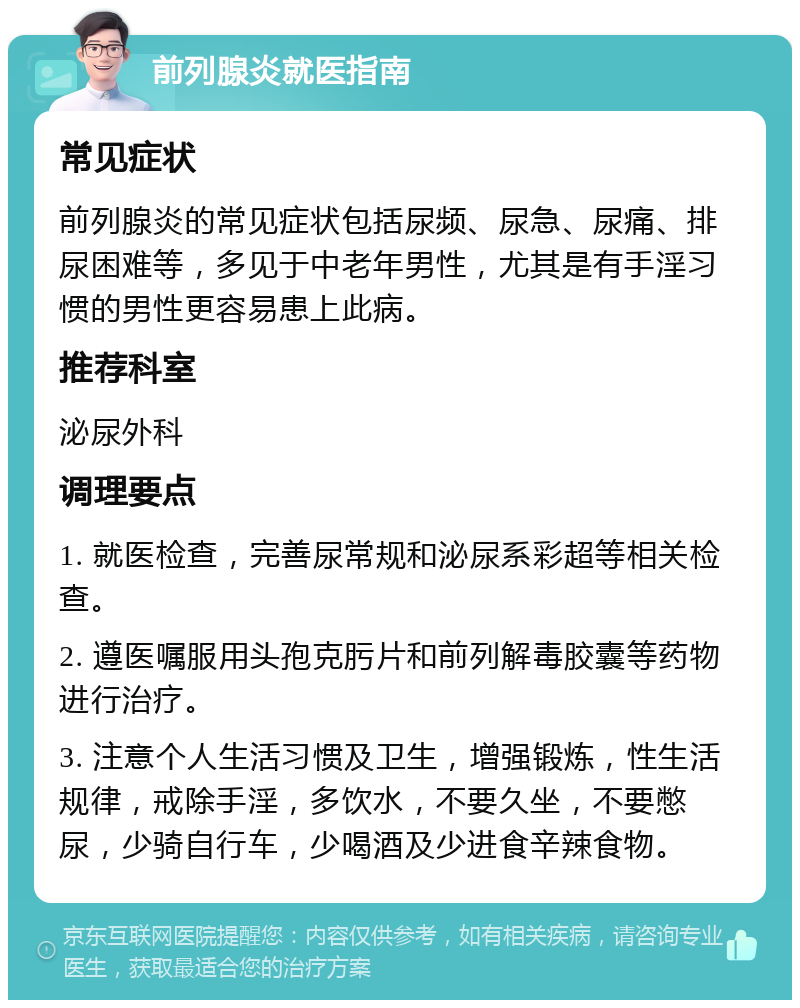 前列腺炎就医指南 常见症状 前列腺炎的常见症状包括尿频、尿急、尿痛、排尿困难等，多见于中老年男性，尤其是有手淫习惯的男性更容易患上此病。 推荐科室 泌尿外科 调理要点 1. 就医检查，完善尿常规和泌尿系彩超等相关检查。 2. 遵医嘱服用头孢克肟片和前列解毒胶囊等药物进行治疗。 3. 注意个人生活习惯及卫生，增强锻炼，性生活规律，戒除手淫，多饮水，不要久坐，不要憋尿，少骑自行车，少喝酒及少进食辛辣食物。