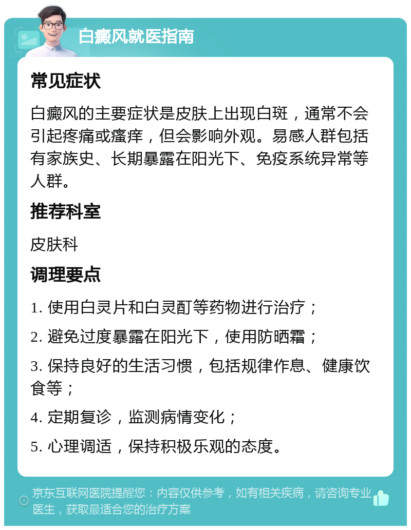 白癜风就医指南 常见症状 白癜风的主要症状是皮肤上出现白斑，通常不会引起疼痛或瘙痒，但会影响外观。易感人群包括有家族史、长期暴露在阳光下、免疫系统异常等人群。 推荐科室 皮肤科 调理要点 1. 使用白灵片和白灵酊等药物进行治疗； 2. 避免过度暴露在阳光下，使用防晒霜； 3. 保持良好的生活习惯，包括规律作息、健康饮食等； 4. 定期复诊，监测病情变化； 5. 心理调适，保持积极乐观的态度。