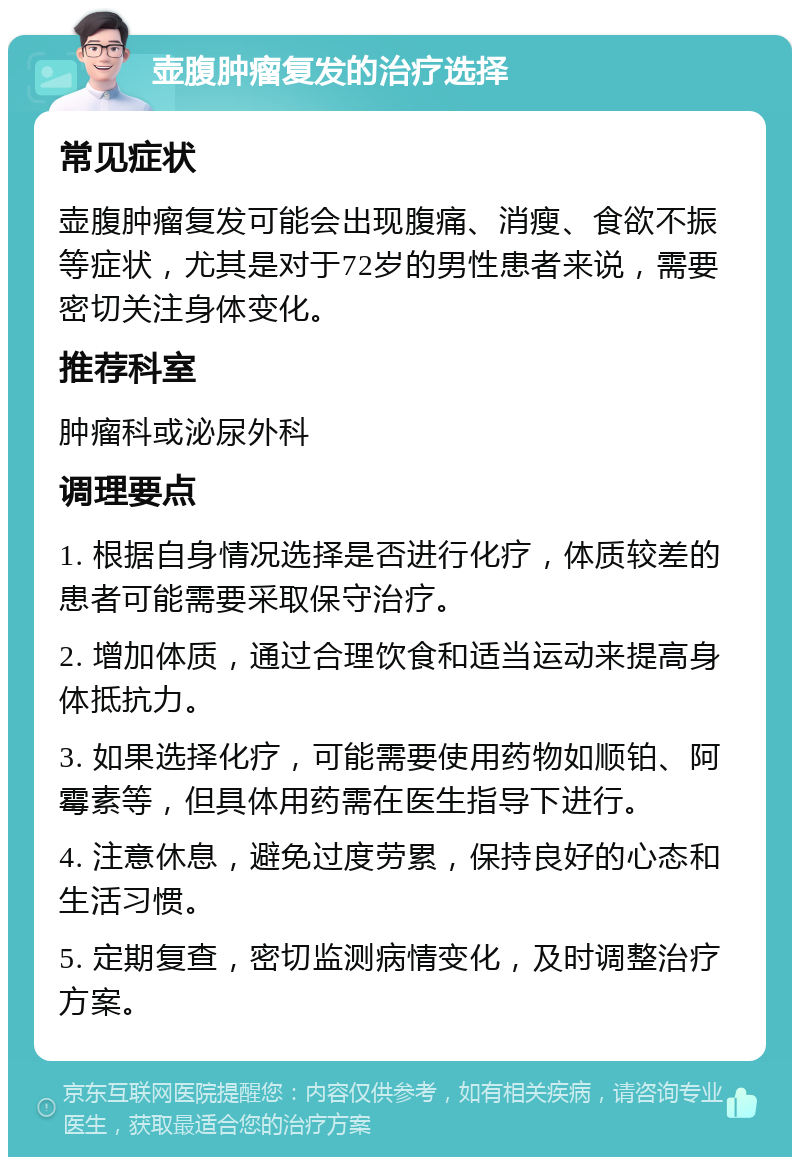 壶腹肿瘤复发的治疗选择 常见症状 壶腹肿瘤复发可能会出现腹痛、消瘦、食欲不振等症状，尤其是对于72岁的男性患者来说，需要密切关注身体变化。 推荐科室 肿瘤科或泌尿外科 调理要点 1. 根据自身情况选择是否进行化疗，体质较差的患者可能需要采取保守治疗。 2. 增加体质，通过合理饮食和适当运动来提高身体抵抗力。 3. 如果选择化疗，可能需要使用药物如顺铂、阿霉素等，但具体用药需在医生指导下进行。 4. 注意休息，避免过度劳累，保持良好的心态和生活习惯。 5. 定期复查，密切监测病情变化，及时调整治疗方案。