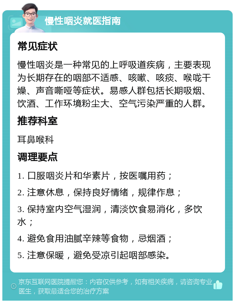 慢性咽炎就医指南 常见症状 慢性咽炎是一种常见的上呼吸道疾病，主要表现为长期存在的咽部不适感、咳嗽、咳痰、喉咙干燥、声音嘶哑等症状。易感人群包括长期吸烟、饮酒、工作环境粉尘大、空气污染严重的人群。 推荐科室 耳鼻喉科 调理要点 1. 口服咽炎片和华素片，按医嘱用药； 2. 注意休息，保持良好情绪，规律作息； 3. 保持室内空气湿润，清淡饮食易消化，多饮水； 4. 避免食用油腻辛辣等食物，忌烟酒； 5. 注意保暖，避免受凉引起咽部感染。