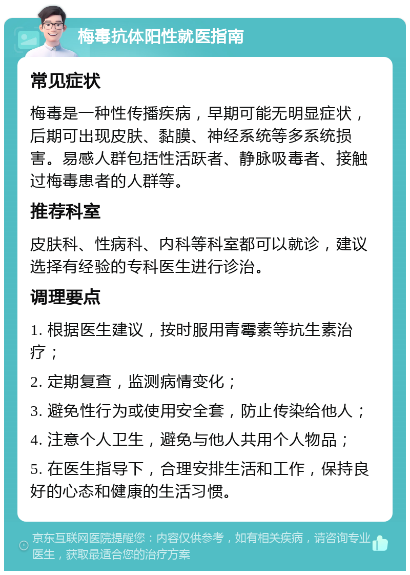 梅毒抗体阳性就医指南 常见症状 梅毒是一种性传播疾病，早期可能无明显症状，后期可出现皮肤、黏膜、神经系统等多系统损害。易感人群包括性活跃者、静脉吸毒者、接触过梅毒患者的人群等。 推荐科室 皮肤科、性病科、内科等科室都可以就诊，建议选择有经验的专科医生进行诊治。 调理要点 1. 根据医生建议，按时服用青霉素等抗生素治疗； 2. 定期复查，监测病情变化； 3. 避免性行为或使用安全套，防止传染给他人； 4. 注意个人卫生，避免与他人共用个人物品； 5. 在医生指导下，合理安排生活和工作，保持良好的心态和健康的生活习惯。