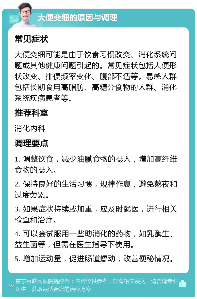 大便变细的原因与调理 常见症状 大便变细可能是由于饮食习惯改变、消化系统问题或其他健康问题引起的。常见症状包括大便形状改变、排便频率变化、腹部不适等。易感人群包括长期食用高脂肪、高糖分食物的人群、消化系统疾病患者等。 推荐科室 消化内科 调理要点 1. 调整饮食，减少油腻食物的摄入，增加高纤维食物的摄入。 2. 保持良好的生活习惯，规律作息，避免熬夜和过度劳累。 3. 如果症状持续或加重，应及时就医，进行相关检查和治疗。 4. 可以尝试服用一些助消化的药物，如乳酶生、益生菌等，但需在医生指导下使用。 5. 增加运动量，促进肠道蠕动，改善便秘情况。