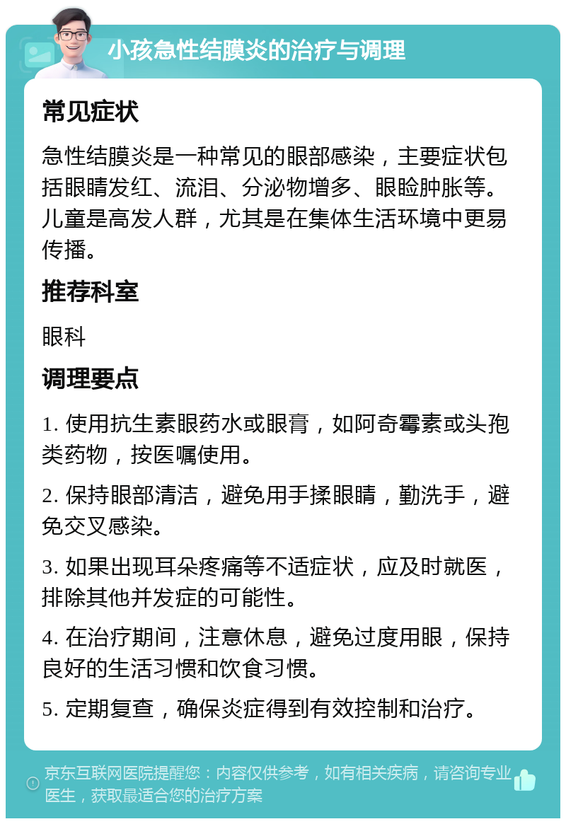 小孩急性结膜炎的治疗与调理 常见症状 急性结膜炎是一种常见的眼部感染，主要症状包括眼睛发红、流泪、分泌物增多、眼睑肿胀等。儿童是高发人群，尤其是在集体生活环境中更易传播。 推荐科室 眼科 调理要点 1. 使用抗生素眼药水或眼膏，如阿奇霉素或头孢类药物，按医嘱使用。 2. 保持眼部清洁，避免用手揉眼睛，勤洗手，避免交叉感染。 3. 如果出现耳朵疼痛等不适症状，应及时就医，排除其他并发症的可能性。 4. 在治疗期间，注意休息，避免过度用眼，保持良好的生活习惯和饮食习惯。 5. 定期复查，确保炎症得到有效控制和治疗。