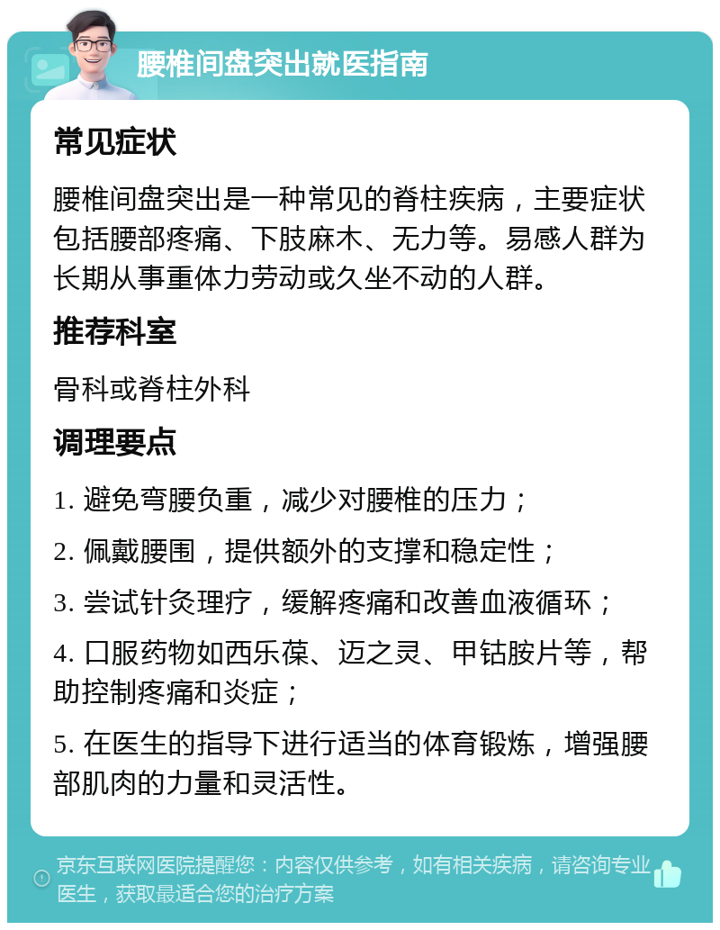 腰椎间盘突出就医指南 常见症状 腰椎间盘突出是一种常见的脊柱疾病，主要症状包括腰部疼痛、下肢麻木、无力等。易感人群为长期从事重体力劳动或久坐不动的人群。 推荐科室 骨科或脊柱外科 调理要点 1. 避免弯腰负重，减少对腰椎的压力； 2. 佩戴腰围，提供额外的支撑和稳定性； 3. 尝试针灸理疗，缓解疼痛和改善血液循环； 4. 口服药物如西乐葆、迈之灵、甲钴胺片等，帮助控制疼痛和炎症； 5. 在医生的指导下进行适当的体育锻炼，增强腰部肌肉的力量和灵活性。