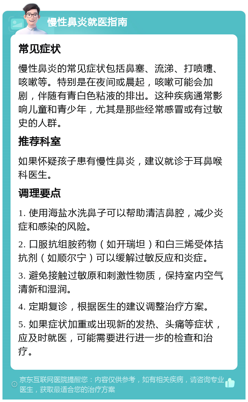 慢性鼻炎就医指南 常见症状 慢性鼻炎的常见症状包括鼻塞、流涕、打喷嚏、咳嗽等。特别是在夜间或晨起，咳嗽可能会加剧，伴随有青白色粘液的排出。这种疾病通常影响儿童和青少年，尤其是那些经常感冒或有过敏史的人群。 推荐科室 如果怀疑孩子患有慢性鼻炎，建议就诊于耳鼻喉科医生。 调理要点 1. 使用海盐水洗鼻子可以帮助清洁鼻腔，减少炎症和感染的风险。 2. 口服抗组胺药物（如开瑞坦）和白三烯受体拮抗剂（如顺尔宁）可以缓解过敏反应和炎症。 3. 避免接触过敏原和刺激性物质，保持室内空气清新和湿润。 4. 定期复诊，根据医生的建议调整治疗方案。 5. 如果症状加重或出现新的发热、头痛等症状，应及时就医，可能需要进行进一步的检查和治疗。