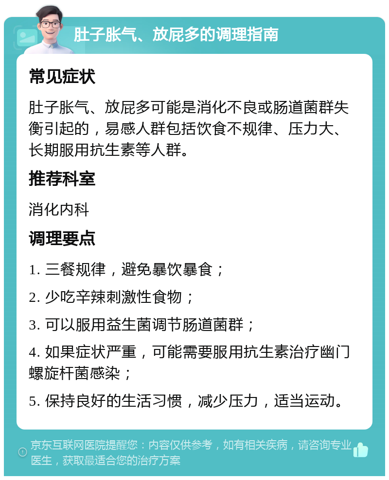 肚子胀气、放屁多的调理指南 常见症状 肚子胀气、放屁多可能是消化不良或肠道菌群失衡引起的，易感人群包括饮食不规律、压力大、长期服用抗生素等人群。 推荐科室 消化内科 调理要点 1. 三餐规律，避免暴饮暴食； 2. 少吃辛辣刺激性食物； 3. 可以服用益生菌调节肠道菌群； 4. 如果症状严重，可能需要服用抗生素治疗幽门螺旋杆菌感染； 5. 保持良好的生活习惯，减少压力，适当运动。