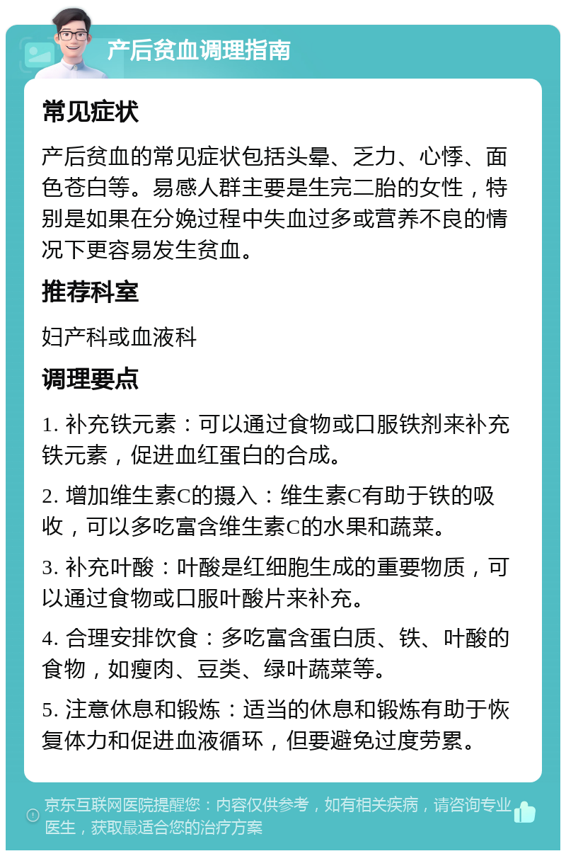 产后贫血调理指南 常见症状 产后贫血的常见症状包括头晕、乏力、心悸、面色苍白等。易感人群主要是生完二胎的女性，特别是如果在分娩过程中失血过多或营养不良的情况下更容易发生贫血。 推荐科室 妇产科或血液科 调理要点 1. 补充铁元素：可以通过食物或口服铁剂来补充铁元素，促进血红蛋白的合成。 2. 增加维生素C的摄入：维生素C有助于铁的吸收，可以多吃富含维生素C的水果和蔬菜。 3. 补充叶酸：叶酸是红细胞生成的重要物质，可以通过食物或口服叶酸片来补充。 4. 合理安排饮食：多吃富含蛋白质、铁、叶酸的食物，如瘦肉、豆类、绿叶蔬菜等。 5. 注意休息和锻炼：适当的休息和锻炼有助于恢复体力和促进血液循环，但要避免过度劳累。