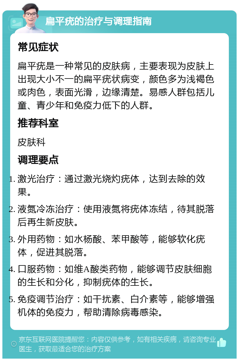 扁平疣的治疗与调理指南 常见症状 扁平疣是一种常见的皮肤病，主要表现为皮肤上出现大小不一的扁平疣状病变，颜色多为浅褐色或肉色，表面光滑，边缘清楚。易感人群包括儿童、青少年和免疫力低下的人群。 推荐科室 皮肤科 调理要点 激光治疗：通过激光烧灼疣体，达到去除的效果。 液氮冷冻治疗：使用液氮将疣体冻结，待其脱落后再生新皮肤。 外用药物：如水杨酸、苯甲酸等，能够软化疣体，促进其脱落。 口服药物：如维A酸类药物，能够调节皮肤细胞的生长和分化，抑制疣体的生长。 免疫调节治疗：如干扰素、白介素等，能够增强机体的免疫力，帮助清除病毒感染。