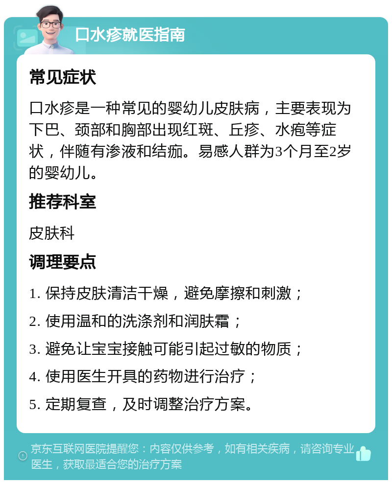 口水疹就医指南 常见症状 口水疹是一种常见的婴幼儿皮肤病，主要表现为下巴、颈部和胸部出现红斑、丘疹、水疱等症状，伴随有渗液和结痂。易感人群为3个月至2岁的婴幼儿。 推荐科室 皮肤科 调理要点 1. 保持皮肤清洁干燥，避免摩擦和刺激； 2. 使用温和的洗涤剂和润肤霜； 3. 避免让宝宝接触可能引起过敏的物质； 4. 使用医生开具的药物进行治疗； 5. 定期复查，及时调整治疗方案。