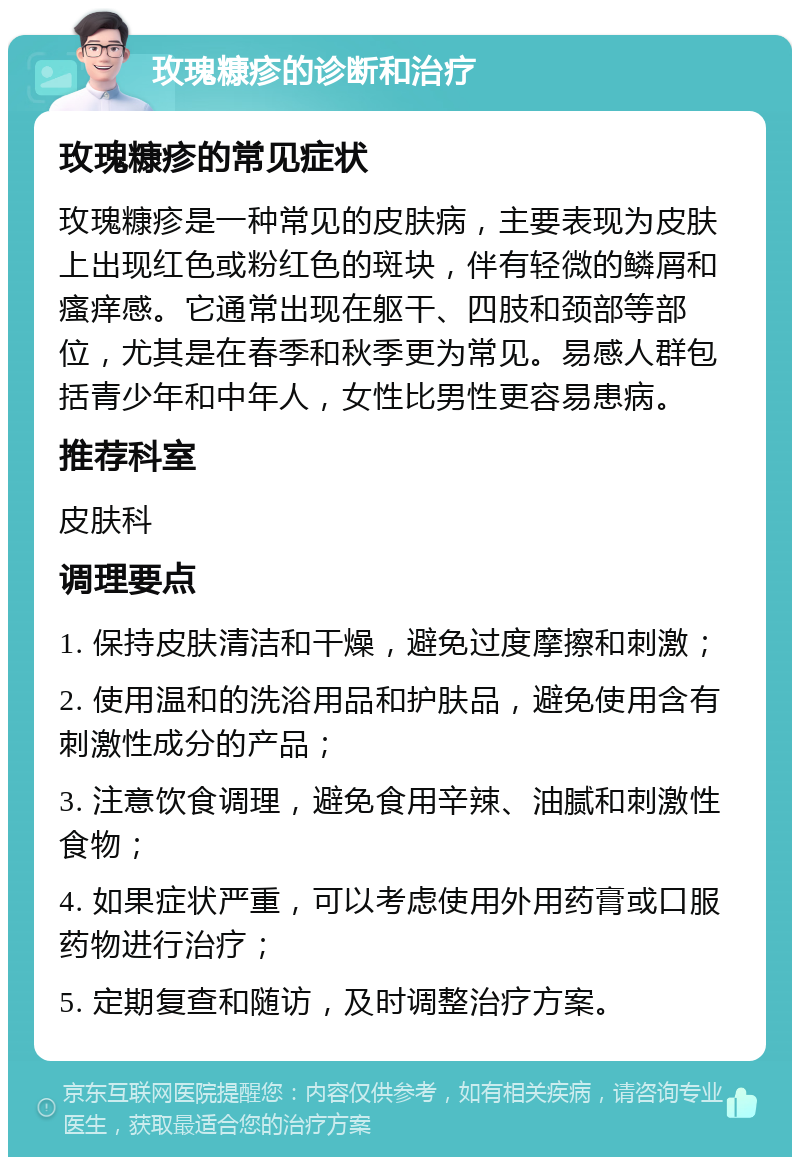 玫瑰糠疹的诊断和治疗 玫瑰糠疹的常见症状 玫瑰糠疹是一种常见的皮肤病，主要表现为皮肤上出现红色或粉红色的斑块，伴有轻微的鳞屑和瘙痒感。它通常出现在躯干、四肢和颈部等部位，尤其是在春季和秋季更为常见。易感人群包括青少年和中年人，女性比男性更容易患病。 推荐科室 皮肤科 调理要点 1. 保持皮肤清洁和干燥，避免过度摩擦和刺激； 2. 使用温和的洗浴用品和护肤品，避免使用含有刺激性成分的产品； 3. 注意饮食调理，避免食用辛辣、油腻和刺激性食物； 4. 如果症状严重，可以考虑使用外用药膏或口服药物进行治疗； 5. 定期复查和随访，及时调整治疗方案。