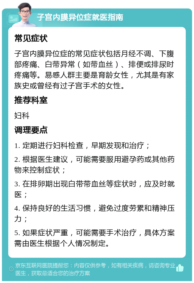 子宫内膜异位症就医指南 常见症状 子宫内膜异位症的常见症状包括月经不调、下腹部疼痛、白带异常（如带血丝）、排便或排尿时疼痛等。易感人群主要是育龄女性，尤其是有家族史或曾经有过子宫手术的女性。 推荐科室 妇科 调理要点 1. 定期进行妇科检查，早期发现和治疗； 2. 根据医生建议，可能需要服用避孕药或其他药物来控制症状； 3. 在排卵期出现白带带血丝等症状时，应及时就医； 4. 保持良好的生活习惯，避免过度劳累和精神压力； 5. 如果症状严重，可能需要手术治疗，具体方案需由医生根据个人情况制定。