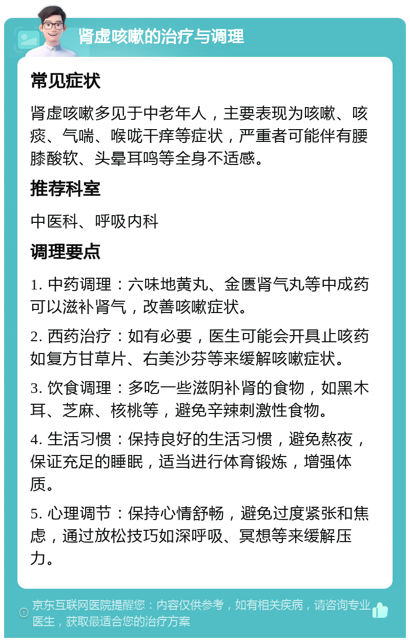 肾虚咳嗽的治疗与调理 常见症状 肾虚咳嗽多见于中老年人，主要表现为咳嗽、咳痰、气喘、喉咙干痒等症状，严重者可能伴有腰膝酸软、头晕耳鸣等全身不适感。 推荐科室 中医科、呼吸内科 调理要点 1. 中药调理：六味地黄丸、金匮肾气丸等中成药可以滋补肾气，改善咳嗽症状。 2. 西药治疗：如有必要，医生可能会开具止咳药如复方甘草片、右美沙芬等来缓解咳嗽症状。 3. 饮食调理：多吃一些滋阴补肾的食物，如黑木耳、芝麻、核桃等，避免辛辣刺激性食物。 4. 生活习惯：保持良好的生活习惯，避免熬夜，保证充足的睡眠，适当进行体育锻炼，增强体质。 5. 心理调节：保持心情舒畅，避免过度紧张和焦虑，通过放松技巧如深呼吸、冥想等来缓解压力。