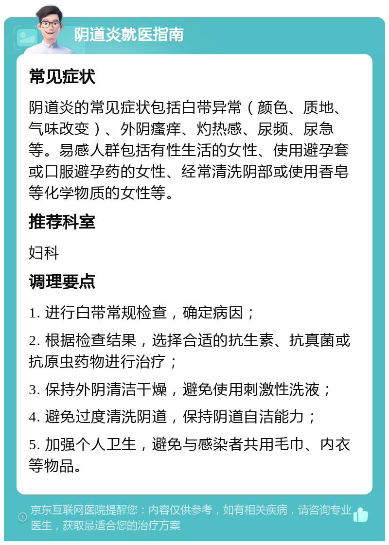 阴道炎就医指南 常见症状 阴道炎的常见症状包括白带异常（颜色、质地、气味改变）、外阴瘙痒、灼热感、尿频、尿急等。易感人群包括有性生活的女性、使用避孕套或口服避孕药的女性、经常清洗阴部或使用香皂等化学物质的女性等。 推荐科室 妇科 调理要点 1. 进行白带常规检查，确定病因； 2. 根据检查结果，选择合适的抗生素、抗真菌或抗原虫药物进行治疗； 3. 保持外阴清洁干燥，避免使用刺激性洗液； 4. 避免过度清洗阴道，保持阴道自洁能力； 5. 加强个人卫生，避免与感染者共用毛巾、内衣等物品。