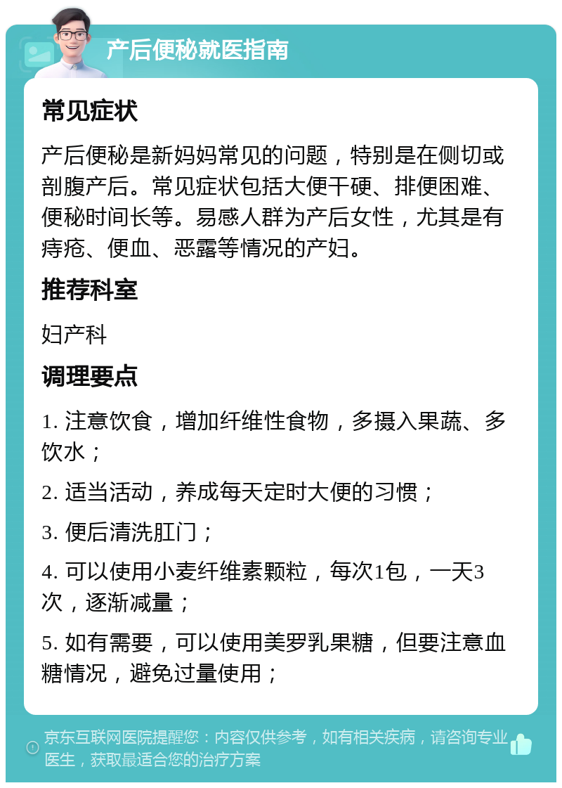 产后便秘就医指南 常见症状 产后便秘是新妈妈常见的问题，特别是在侧切或剖腹产后。常见症状包括大便干硬、排便困难、便秘时间长等。易感人群为产后女性，尤其是有痔疮、便血、恶露等情况的产妇。 推荐科室 妇产科 调理要点 1. 注意饮食，增加纤维性食物，多摄入果蔬、多饮水； 2. 适当活动，养成每天定时大便的习惯； 3. 便后清洗肛门； 4. 可以使用小麦纤维素颗粒，每次1包，一天3次，逐渐减量； 5. 如有需要，可以使用美罗乳果糖，但要注意血糖情况，避免过量使用；