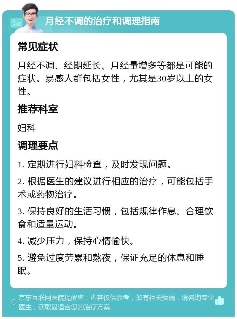 月经不调的治疗和调理指南 常见症状 月经不调、经期延长、月经量增多等都是可能的症状。易感人群包括女性，尤其是30岁以上的女性。 推荐科室 妇科 调理要点 1. 定期进行妇科检查，及时发现问题。 2. 根据医生的建议进行相应的治疗，可能包括手术或药物治疗。 3. 保持良好的生活习惯，包括规律作息、合理饮食和适量运动。 4. 减少压力，保持心情愉快。 5. 避免过度劳累和熬夜，保证充足的休息和睡眠。