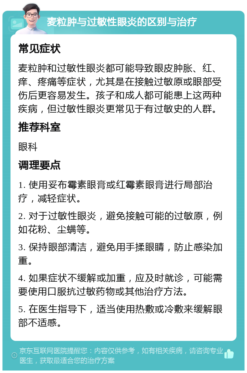 麦粒肿与过敏性眼炎的区别与治疗 常见症状 麦粒肿和过敏性眼炎都可能导致眼皮肿胀、红、痒、疼痛等症状，尤其是在接触过敏原或眼部受伤后更容易发生。孩子和成人都可能患上这两种疾病，但过敏性眼炎更常见于有过敏史的人群。 推荐科室 眼科 调理要点 1. 使用妥布霉素眼膏或红霉素眼膏进行局部治疗，减轻症状。 2. 对于过敏性眼炎，避免接触可能的过敏原，例如花粉、尘螨等。 3. 保持眼部清洁，避免用手揉眼睛，防止感染加重。 4. 如果症状不缓解或加重，应及时就诊，可能需要使用口服抗过敏药物或其他治疗方法。 5. 在医生指导下，适当使用热敷或冷敷来缓解眼部不适感。