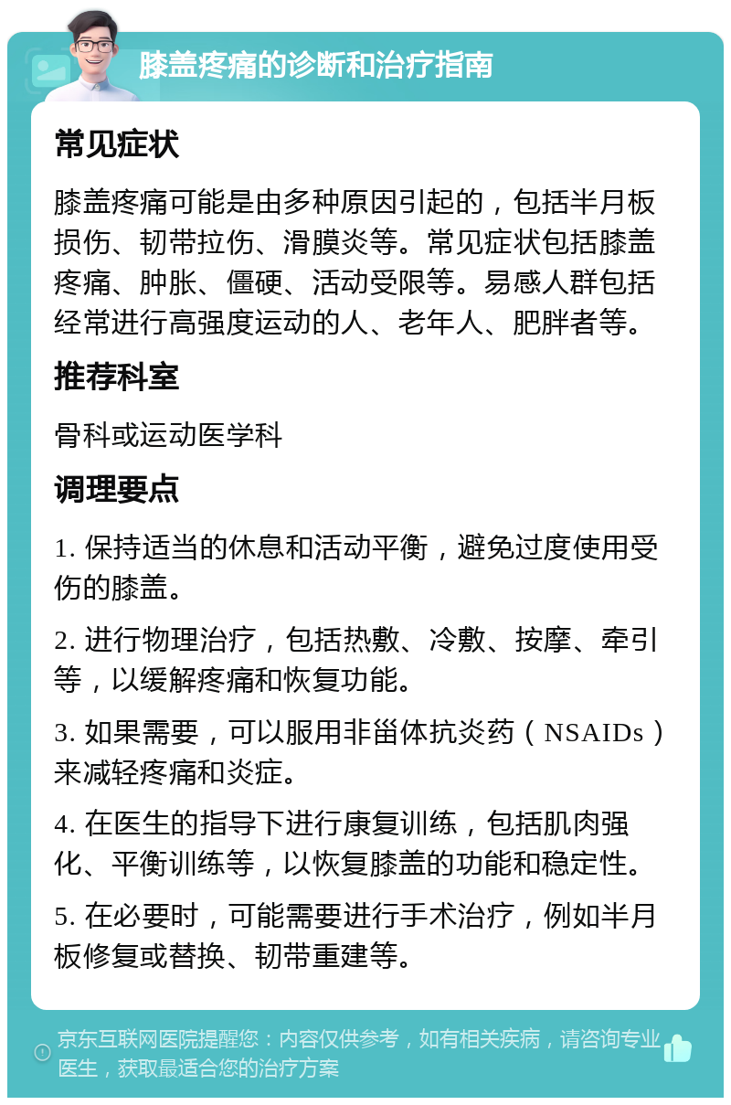 膝盖疼痛的诊断和治疗指南 常见症状 膝盖疼痛可能是由多种原因引起的，包括半月板损伤、韧带拉伤、滑膜炎等。常见症状包括膝盖疼痛、肿胀、僵硬、活动受限等。易感人群包括经常进行高强度运动的人、老年人、肥胖者等。 推荐科室 骨科或运动医学科 调理要点 1. 保持适当的休息和活动平衡，避免过度使用受伤的膝盖。 2. 进行物理治疗，包括热敷、冷敷、按摩、牵引等，以缓解疼痛和恢复功能。 3. 如果需要，可以服用非甾体抗炎药（NSAIDs）来减轻疼痛和炎症。 4. 在医生的指导下进行康复训练，包括肌肉强化、平衡训练等，以恢复膝盖的功能和稳定性。 5. 在必要时，可能需要进行手术治疗，例如半月板修复或替换、韧带重建等。