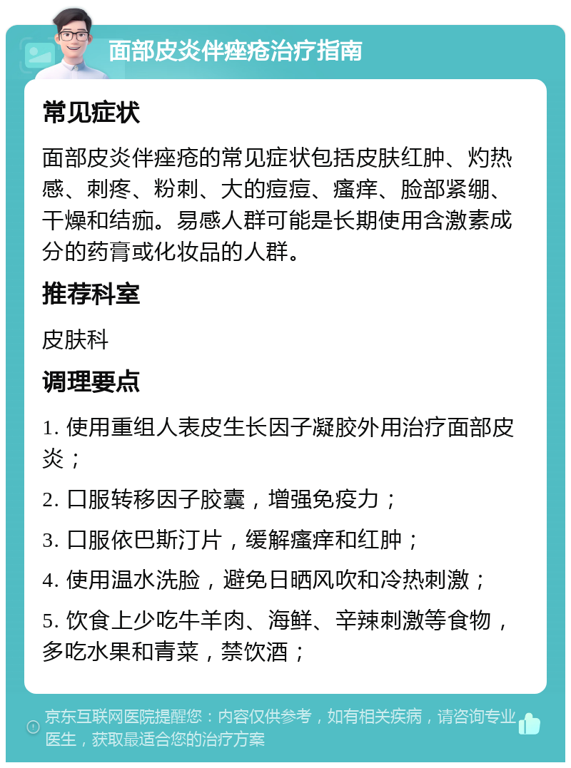 面部皮炎伴痤疮治疗指南 常见症状 面部皮炎伴痤疮的常见症状包括皮肤红肿、灼热感、刺疼、粉刺、大的痘痘、瘙痒、脸部紧绷、干燥和结痂。易感人群可能是长期使用含激素成分的药膏或化妆品的人群。 推荐科室 皮肤科 调理要点 1. 使用重组人表皮生长因子凝胶外用治疗面部皮炎； 2. 口服转移因子胶囊，增强免疫力； 3. 口服依巴斯汀片，缓解瘙痒和红肿； 4. 使用温水洗脸，避免日晒风吹和冷热刺激； 5. 饮食上少吃牛羊肉、海鲜、辛辣刺激等食物，多吃水果和青菜，禁饮酒；