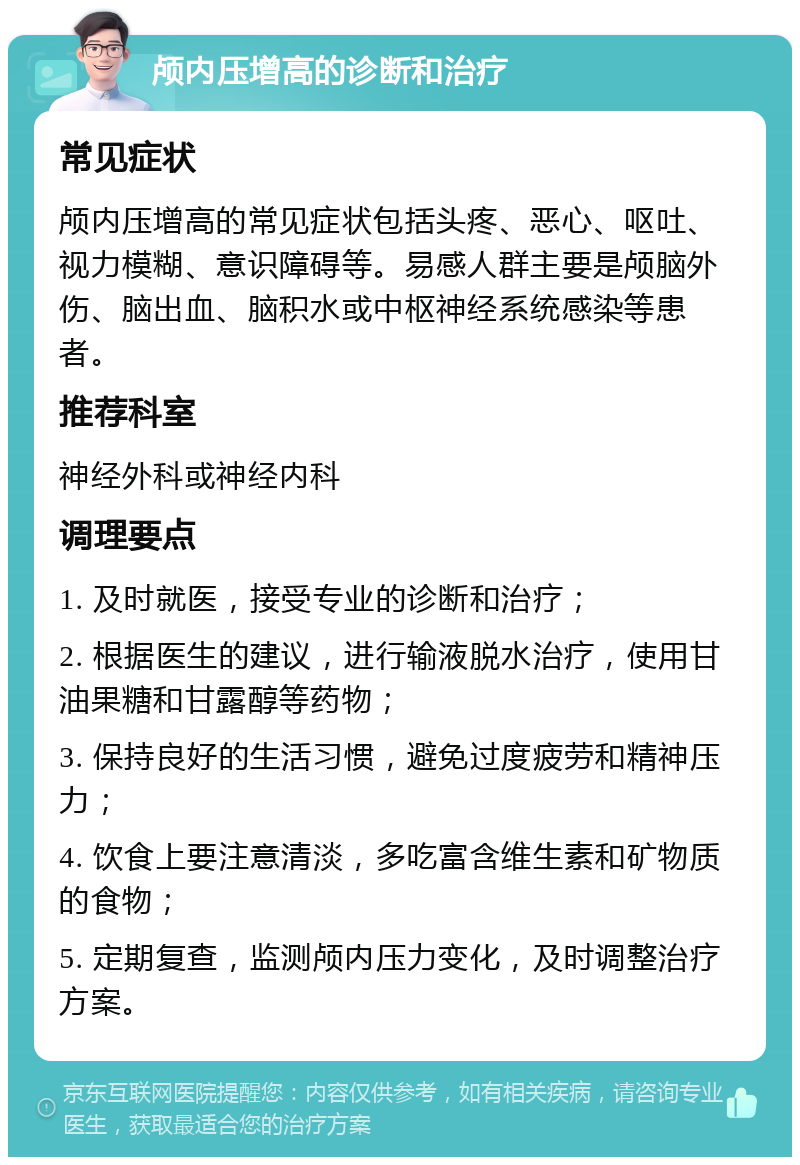 颅内压增高的诊断和治疗 常见症状 颅内压增高的常见症状包括头疼、恶心、呕吐、视力模糊、意识障碍等。易感人群主要是颅脑外伤、脑出血、脑积水或中枢神经系统感染等患者。 推荐科室 神经外科或神经内科 调理要点 1. 及时就医，接受专业的诊断和治疗； 2. 根据医生的建议，进行输液脱水治疗，使用甘油果糖和甘露醇等药物； 3. 保持良好的生活习惯，避免过度疲劳和精神压力； 4. 饮食上要注意清淡，多吃富含维生素和矿物质的食物； 5. 定期复查，监测颅内压力变化，及时调整治疗方案。