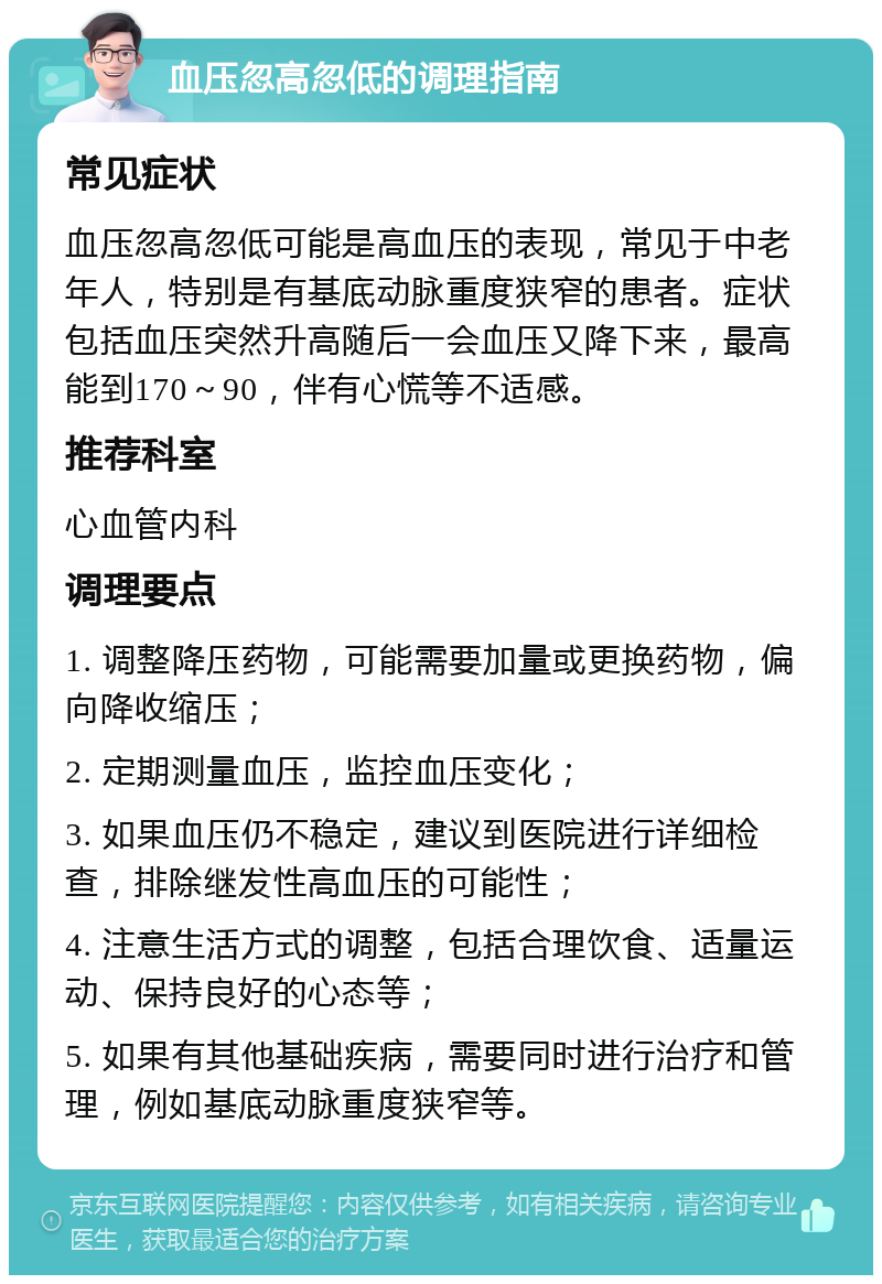 血压忽高忽低的调理指南 常见症状 血压忽高忽低可能是高血压的表现，常见于中老年人，特别是有基底动脉重度狭窄的患者。症状包括血压突然升高随后一会血压又降下来，最高能到170～90，伴有心慌等不适感。 推荐科室 心血管内科 调理要点 1. 调整降压药物，可能需要加量或更换药物，偏向降收缩压； 2. 定期测量血压，监控血压变化； 3. 如果血压仍不稳定，建议到医院进行详细检查，排除继发性高血压的可能性； 4. 注意生活方式的调整，包括合理饮食、适量运动、保持良好的心态等； 5. 如果有其他基础疾病，需要同时进行治疗和管理，例如基底动脉重度狭窄等。