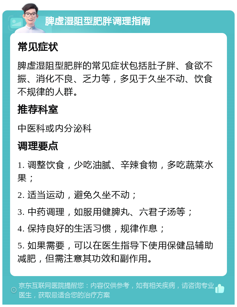 脾虚湿阻型肥胖调理指南 常见症状 脾虚湿阻型肥胖的常见症状包括肚子胖、食欲不振、消化不良、乏力等，多见于久坐不动、饮食不规律的人群。 推荐科室 中医科或内分泌科 调理要点 1. 调整饮食，少吃油腻、辛辣食物，多吃蔬菜水果； 2. 适当运动，避免久坐不动； 3. 中药调理，如服用健脾丸、六君子汤等； 4. 保持良好的生活习惯，规律作息； 5. 如果需要，可以在医生指导下使用保健品辅助减肥，但需注意其功效和副作用。