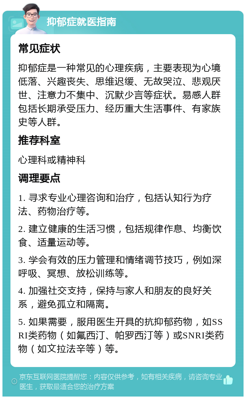 抑郁症就医指南 常见症状 抑郁症是一种常见的心理疾病，主要表现为心境低落、兴趣丧失、思维迟缓、无故哭泣、悲观厌世、注意力不集中、沉默少言等症状。易感人群包括长期承受压力、经历重大生活事件、有家族史等人群。 推荐科室 心理科或精神科 调理要点 1. 寻求专业心理咨询和治疗，包括认知行为疗法、药物治疗等。 2. 建立健康的生活习惯，包括规律作息、均衡饮食、适量运动等。 3. 学会有效的压力管理和情绪调节技巧，例如深呼吸、冥想、放松训练等。 4. 加强社交支持，保持与家人和朋友的良好关系，避免孤立和隔离。 5. 如果需要，服用医生开具的抗抑郁药物，如SSRI类药物（如氟西汀、帕罗西汀等）或SNRI类药物（如文拉法辛等）等。