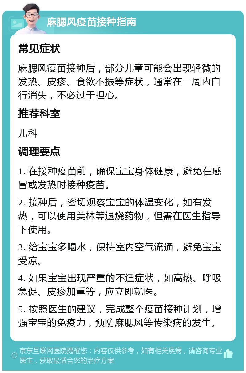 麻腮风疫苗接种指南 常见症状 麻腮风疫苗接种后，部分儿童可能会出现轻微的发热、皮疹、食欲不振等症状，通常在一周内自行消失，不必过于担心。 推荐科室 儿科 调理要点 1. 在接种疫苗前，确保宝宝身体健康，避免在感冒或发热时接种疫苗。 2. 接种后，密切观察宝宝的体温变化，如有发热，可以使用美林等退烧药物，但需在医生指导下使用。 3. 给宝宝多喝水，保持室内空气流通，避免宝宝受凉。 4. 如果宝宝出现严重的不适症状，如高热、呼吸急促、皮疹加重等，应立即就医。 5. 按照医生的建议，完成整个疫苗接种计划，增强宝宝的免疫力，预防麻腮风等传染病的发生。