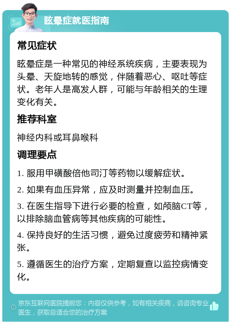 眩晕症就医指南 常见症状 眩晕症是一种常见的神经系统疾病，主要表现为头晕、天旋地转的感觉，伴随着恶心、呕吐等症状。老年人是高发人群，可能与年龄相关的生理变化有关。 推荐科室 神经内科或耳鼻喉科 调理要点 1. 服用甲磺酸倍他司汀等药物以缓解症状。 2. 如果有血压异常，应及时测量并控制血压。 3. 在医生指导下进行必要的检查，如颅脑CT等，以排除脑血管病等其他疾病的可能性。 4. 保持良好的生活习惯，避免过度疲劳和精神紧张。 5. 遵循医生的治疗方案，定期复查以监控病情变化。