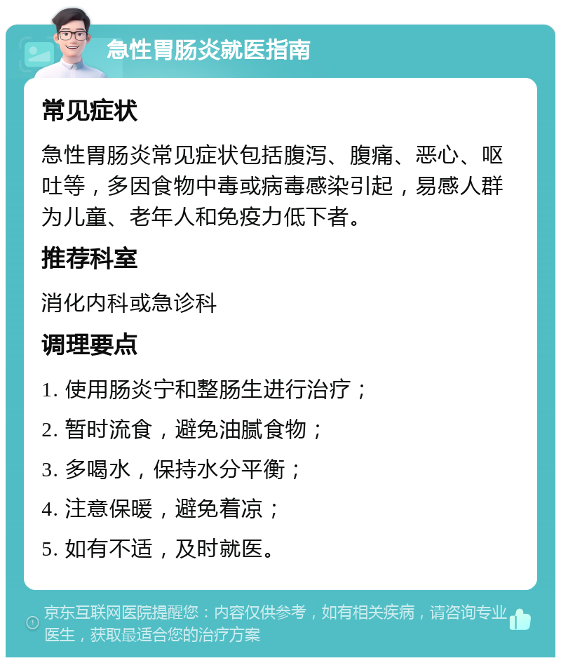 急性胃肠炎就医指南 常见症状 急性胃肠炎常见症状包括腹泻、腹痛、恶心、呕吐等，多因食物中毒或病毒感染引起，易感人群为儿童、老年人和免疫力低下者。 推荐科室 消化内科或急诊科 调理要点 1. 使用肠炎宁和整肠生进行治疗； 2. 暂时流食，避免油腻食物； 3. 多喝水，保持水分平衡； 4. 注意保暖，避免着凉； 5. 如有不适，及时就医。