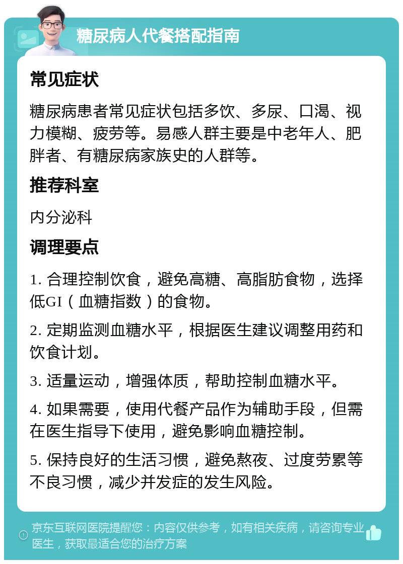 糖尿病人代餐搭配指南 常见症状 糖尿病患者常见症状包括多饮、多尿、口渴、视力模糊、疲劳等。易感人群主要是中老年人、肥胖者、有糖尿病家族史的人群等。 推荐科室 内分泌科 调理要点 1. 合理控制饮食，避免高糖、高脂肪食物，选择低GI（血糖指数）的食物。 2. 定期监测血糖水平，根据医生建议调整用药和饮食计划。 3. 适量运动，增强体质，帮助控制血糖水平。 4. 如果需要，使用代餐产品作为辅助手段，但需在医生指导下使用，避免影响血糖控制。 5. 保持良好的生活习惯，避免熬夜、过度劳累等不良习惯，减少并发症的发生风险。