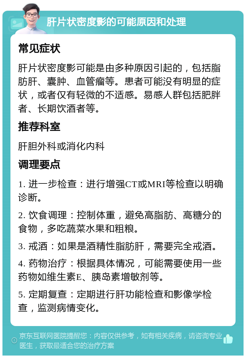 肝片状密度影的可能原因和处理 常见症状 肝片状密度影可能是由多种原因引起的，包括脂肪肝、囊肿、血管瘤等。患者可能没有明显的症状，或者仅有轻微的不适感。易感人群包括肥胖者、长期饮酒者等。 推荐科室 肝胆外科或消化内科 调理要点 1. 进一步检查：进行增强CT或MRI等检查以明确诊断。 2. 饮食调理：控制体重，避免高脂肪、高糖分的食物，多吃蔬菜水果和粗粮。 3. 戒酒：如果是酒精性脂肪肝，需要完全戒酒。 4. 药物治疗：根据具体情况，可能需要使用一些药物如维生素E、胰岛素增敏剂等。 5. 定期复查：定期进行肝功能检查和影像学检查，监测病情变化。