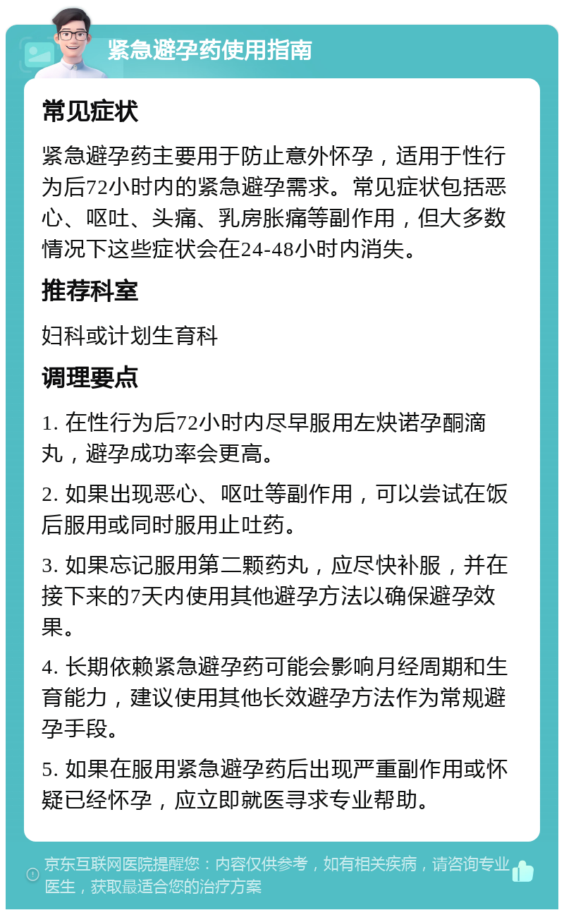 紧急避孕药使用指南 常见症状 紧急避孕药主要用于防止意外怀孕，适用于性行为后72小时内的紧急避孕需求。常见症状包括恶心、呕吐、头痛、乳房胀痛等副作用，但大多数情况下这些症状会在24-48小时内消失。 推荐科室 妇科或计划生育科 调理要点 1. 在性行为后72小时内尽早服用左炔诺孕酮滴丸，避孕成功率会更高。 2. 如果出现恶心、呕吐等副作用，可以尝试在饭后服用或同时服用止吐药。 3. 如果忘记服用第二颗药丸，应尽快补服，并在接下来的7天内使用其他避孕方法以确保避孕效果。 4. 长期依赖紧急避孕药可能会影响月经周期和生育能力，建议使用其他长效避孕方法作为常规避孕手段。 5. 如果在服用紧急避孕药后出现严重副作用或怀疑已经怀孕，应立即就医寻求专业帮助。