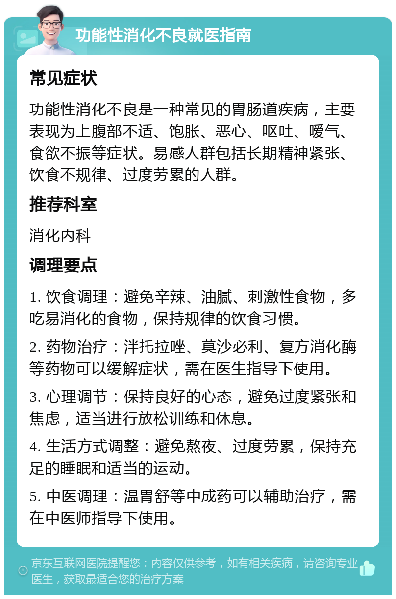 功能性消化不良就医指南 常见症状 功能性消化不良是一种常见的胃肠道疾病，主要表现为上腹部不适、饱胀、恶心、呕吐、嗳气、食欲不振等症状。易感人群包括长期精神紧张、饮食不规律、过度劳累的人群。 推荐科室 消化内科 调理要点 1. 饮食调理：避免辛辣、油腻、刺激性食物，多吃易消化的食物，保持规律的饮食习惯。 2. 药物治疗：泮托拉唑、莫沙必利、复方消化酶等药物可以缓解症状，需在医生指导下使用。 3. 心理调节：保持良好的心态，避免过度紧张和焦虑，适当进行放松训练和休息。 4. 生活方式调整：避免熬夜、过度劳累，保持充足的睡眠和适当的运动。 5. 中医调理：温胃舒等中成药可以辅助治疗，需在中医师指导下使用。