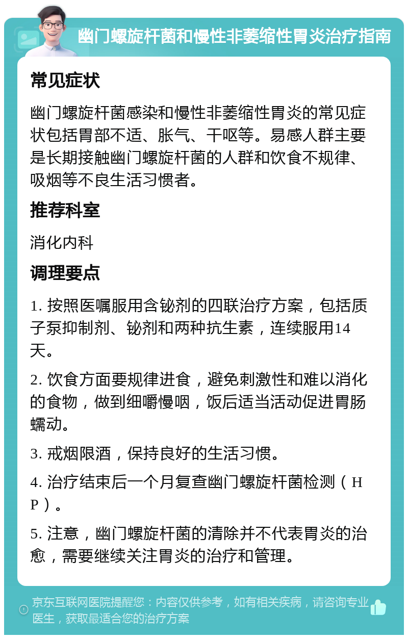 幽门螺旋杆菌和慢性非萎缩性胃炎治疗指南 常见症状 幽门螺旋杆菌感染和慢性非萎缩性胃炎的常见症状包括胃部不适、胀气、干呕等。易感人群主要是长期接触幽门螺旋杆菌的人群和饮食不规律、吸烟等不良生活习惯者。 推荐科室 消化内科 调理要点 1. 按照医嘱服用含铋剂的四联治疗方案，包括质子泵抑制剂、铋剂和两种抗生素，连续服用14天。 2. 饮食方面要规律进食，避免刺激性和难以消化的食物，做到细嚼慢咽，饭后适当活动促进胃肠蠕动。 3. 戒烟限酒，保持良好的生活习惯。 4. 治疗结束后一个月复查幽门螺旋杆菌检测（HP）。 5. 注意，幽门螺旋杆菌的清除并不代表胃炎的治愈，需要继续关注胃炎的治疗和管理。