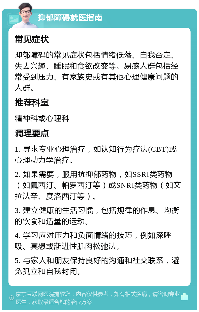 抑郁障碍就医指南 常见症状 抑郁障碍的常见症状包括情绪低落、自我否定、失去兴趣、睡眠和食欲改变等。易感人群包括经常受到压力、有家族史或有其他心理健康问题的人群。 推荐科室 精神科或心理科 调理要点 1. 寻求专业心理治疗，如认知行为疗法(CBT)或心理动力学治疗。 2. 如果需要，服用抗抑郁药物，如SSRI类药物（如氟西汀、帕罗西汀等）或SNRI类药物（如文拉法辛、度洛西汀等）。 3. 建立健康的生活习惯，包括规律的作息、均衡的饮食和适量的运动。 4. 学习应对压力和负面情绪的技巧，例如深呼吸、冥想或渐进性肌肉松弛法。 5. 与家人和朋友保持良好的沟通和社交联系，避免孤立和自我封闭。