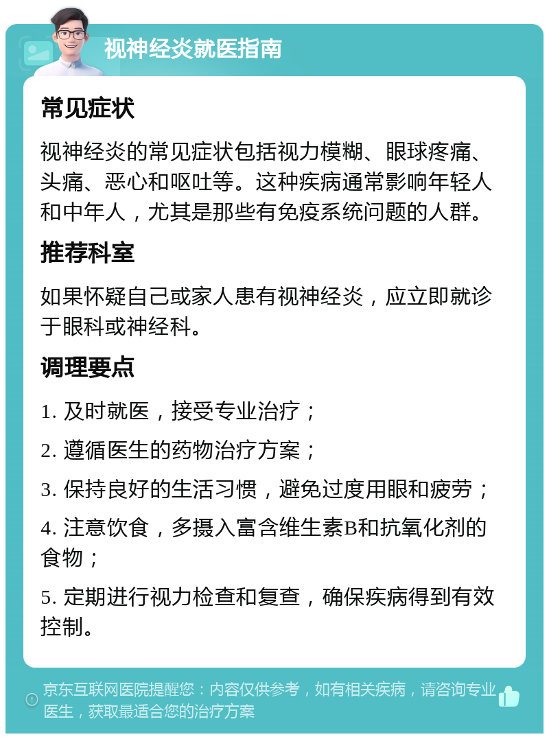 视神经炎就医指南 常见症状 视神经炎的常见症状包括视力模糊、眼球疼痛、头痛、恶心和呕吐等。这种疾病通常影响年轻人和中年人，尤其是那些有免疫系统问题的人群。 推荐科室 如果怀疑自己或家人患有视神经炎，应立即就诊于眼科或神经科。 调理要点 1. 及时就医，接受专业治疗； 2. 遵循医生的药物治疗方案； 3. 保持良好的生活习惯，避免过度用眼和疲劳； 4. 注意饮食，多摄入富含维生素B和抗氧化剂的食物； 5. 定期进行视力检查和复查，确保疾病得到有效控制。