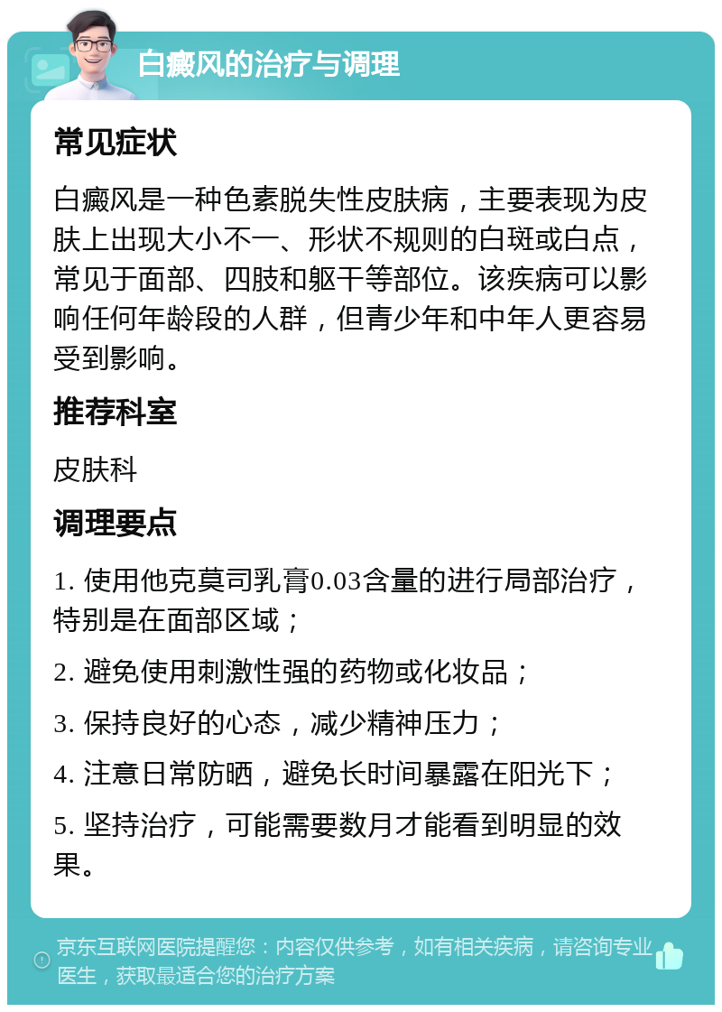 白癜风的治疗与调理 常见症状 白癜风是一种色素脱失性皮肤病，主要表现为皮肤上出现大小不一、形状不规则的白斑或白点，常见于面部、四肢和躯干等部位。该疾病可以影响任何年龄段的人群，但青少年和中年人更容易受到影响。 推荐科室 皮肤科 调理要点 1. 使用他克莫司乳膏0.03含量的进行局部治疗，特别是在面部区域； 2. 避免使用刺激性强的药物或化妆品； 3. 保持良好的心态，减少精神压力； 4. 注意日常防晒，避免长时间暴露在阳光下； 5. 坚持治疗，可能需要数月才能看到明显的效果。