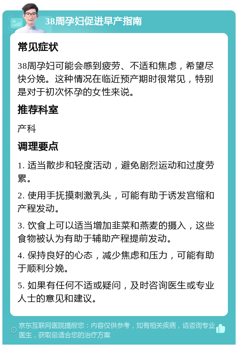 38周孕妇促进早产指南 常见症状 38周孕妇可能会感到疲劳、不适和焦虑，希望尽快分娩。这种情况在临近预产期时很常见，特别是对于初次怀孕的女性来说。 推荐科室 产科 调理要点 1. 适当散步和轻度活动，避免剧烈运动和过度劳累。 2. 使用手抚摸刺激乳头，可能有助于诱发宫缩和产程发动。 3. 饮食上可以适当增加韭菜和燕麦的摄入，这些食物被认为有助于辅助产程提前发动。 4. 保持良好的心态，减少焦虑和压力，可能有助于顺利分娩。 5. 如果有任何不适或疑问，及时咨询医生或专业人士的意见和建议。